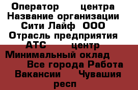 Оператор Call-центра › Название организации ­ Сити Лайф, ООО › Отрасль предприятия ­ АТС, call-центр › Минимальный оклад ­ 24 000 - Все города Работа » Вакансии   . Чувашия респ.